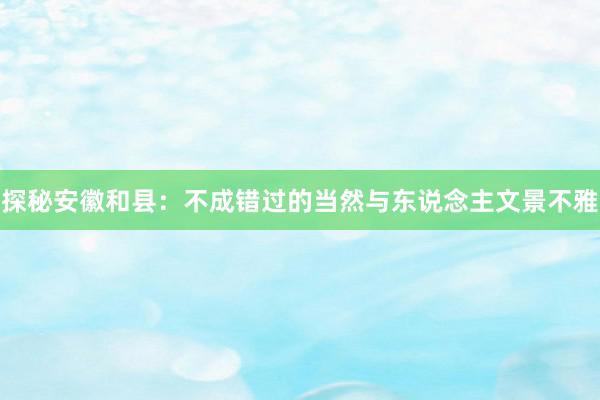 探秘安徽和县：不成错过的当然与东说念主文景不雅