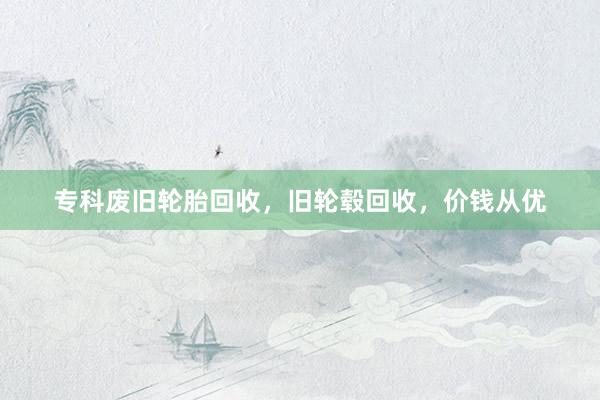专科废旧轮胎回收,旧轮毂回收,价钱从优